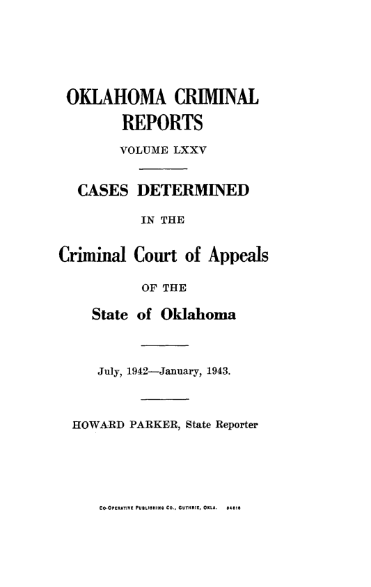 handle is hein.statereports/okcrimrp0075 and id is 1 raw text is: OKLAHOMA CRIMINAL
REPORTS
VOLUME LXXV
CASES DETERMINED
IN THE
Criminal Court of Appeals
OF THE
State of Oklahoma
July, 1942-January, 1943.
HOWARD PARKER, State Reporter

CO.OPERATIVE PUBLISHING CO., GUTHRIE, OKLA.  84818


