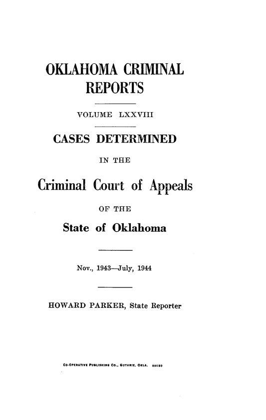 handle is hein.statereports/okcrimrp0078 and id is 1 raw text is: OKLAHOMA CRIMINAL
REPORTS
VOLJME LXXVIII

CASES

DETERMINED

IN THE
Criminal Court of Appeals
OF THE
State of Oklahoma
Nov., 1943-July, 1944
HOWARD PARKER, State Reporter

CO'OPERATIVE PUBLISHING CO.. GUTHRIE, OKLA. aesso


