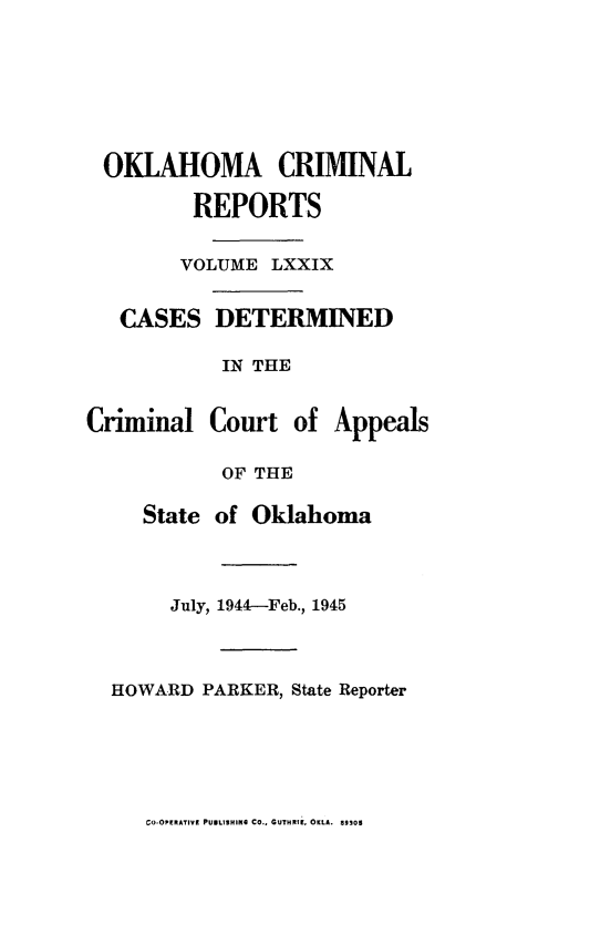 handle is hein.statereports/okcrimrp0079 and id is 1 raw text is: OKLAHOMA CRIMINAL
REPORTS
VOLUME LXXIX

CASES

DETERMINED

IN THE
Criminal Court of Appeals
OF THE
State of Oklahoma
July, 1944-Feb., 1945
HOWARD PARKER, State Reporter

Co-OPIRATIVI PUNLSHIPK CO., GUTHRI, OKLA. 39105


