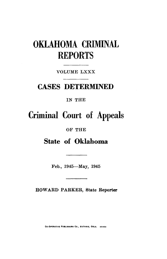 handle is hein.statereports/okcrimrp0080 and id is 1 raw text is: OKLAHOMA CRIMINAL
REPORTS
VOLUME LXXX
CASES DETERMINED
IN THE

Criminal

Court of Appeals

OF THE
State of Oklahoma
Feb., 1945-May, 1945
HOWARD PARKER, State Reporter

CO-OPERATIVE PUBLISHING CO., GUTHRIE, OKLA. 90489


