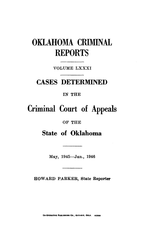 handle is hein.statereports/okcrimrp0081 and id is 1 raw text is: OKLAHOMA CRIMINAL
REPORTS
VOLUME LXXXI
CASES DETERMINED
IN THE
Criminal Court of Appeals
OF THE
State of Oklahoma
May, 1945-Jan., 1946
HOWARD PARKER, State Reporter

CO-OPIaATIVE PUIILIIUINI CO., 6UTHII, OKLA. 933$0


