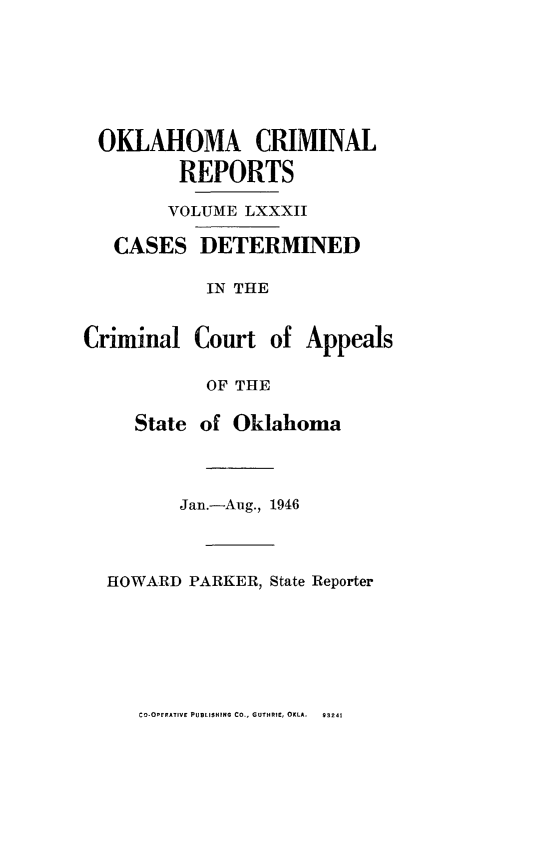 handle is hein.statereports/okcrimrp0082 and id is 1 raw text is: OKLAHOMA CRIMINAL
REPORTS
VOLUME LXXXII

CASES

DETERMINED

IN THE
Criminal Court of Appeals
OF THE
State of Oklahoma
Jan.-Aug., 1946
HOWARD PARKER, State Reporter

CO-OEPRATIVF PUBLISHING CO., GUTHRIE, OKLA.

93241


