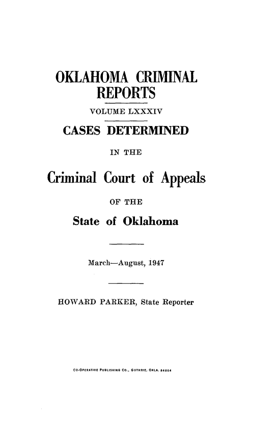 handle is hein.statereports/okcrimrp0084 and id is 1 raw text is: OKLAHOMA CRIMINAL
REPORTS
VOLUME LXXXIV

CASES

DETERMINED

IN THE
Criminal Court of Appeals
OF THE
State of Oklahoma
March-August, 1947
HOWARD PARKER, State Reporter

CO.OPERATIVE PUBLISHING CO., GUTHRIE, OKLA. 94884


