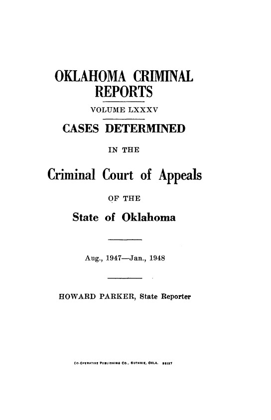 handle is hein.statereports/okcrimrp0085 and id is 1 raw text is: OKLAHOMA CRIMINAL
REPORTS
VOLUME LXXXV

CASES

DETERMINED

IN THE
Criminal Court of Appeals
OF THE
State of Oklahoma
Aug., 1947-Jan., 1948
HOWARD PARKER, State Reporter

CO.OPIRATIVE PUBLISHING CO., GUTH~II, OKLA. 61137


