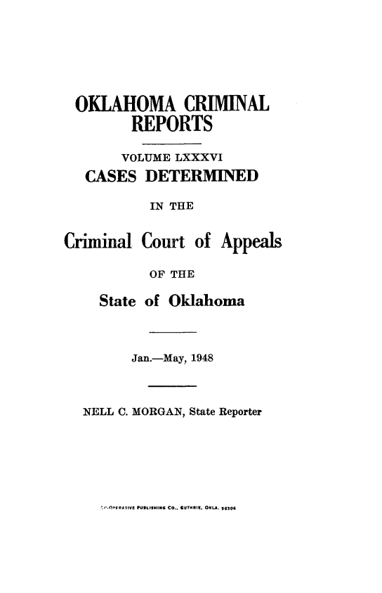 handle is hein.statereports/okcrimrp0086 and id is 1 raw text is: OKLAHOMA CRIMINAL
REPORTS
VOLUME LXXXVI
CASES DETERMINED
IN THE
Criminal Court of Appeals
OF THE
State of Oklahoma
Jan.-May, 1948
NELL C. MORGAN, State Reporter

r ('.OPERATIVE PUBLISHING CO., GUTHRIE, OuLA. 96306


