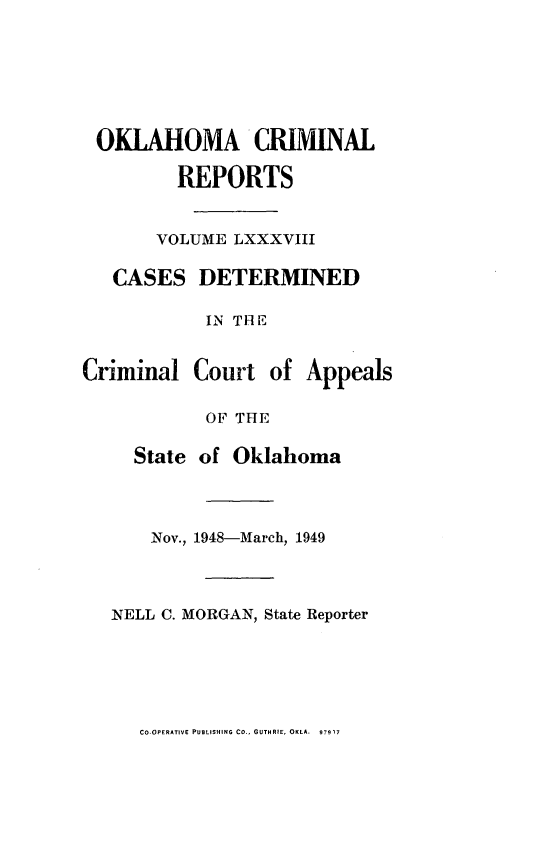 handle is hein.statereports/okcrimrp0088 and id is 1 raw text is: OKLAHOMA CRIMINAL
REPORTS
VOLUME LXXXVIII
CASES DETERMINED
IN TH E
Criminal Court of Appeals
OF THE
State of Oklahoma
Nov., 1948-March, 1949
NELL C. MORGAN, State Reporter

CO-OPERATIVE PUBLISHING CO., GUTHRIE, OKLA. 97917


