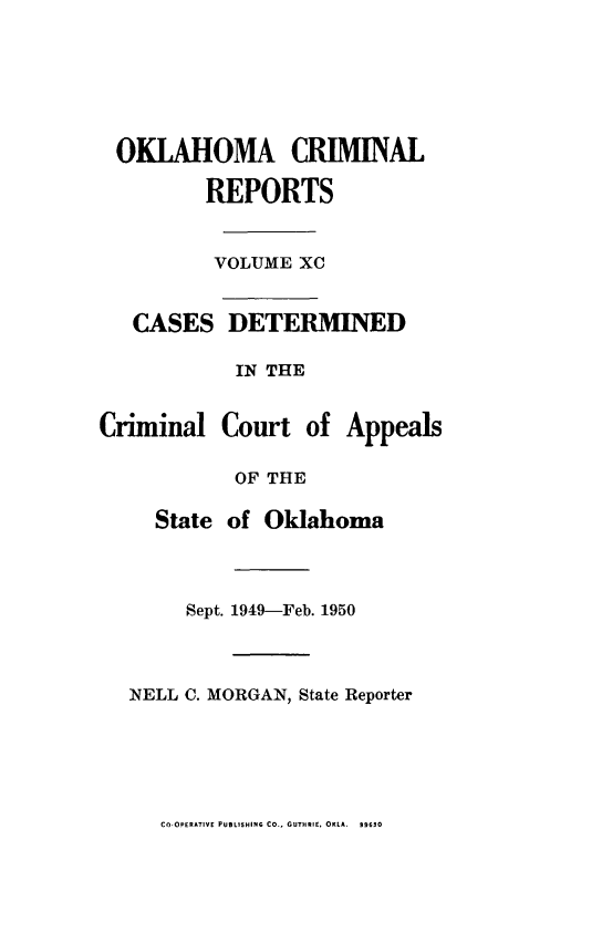 handle is hein.statereports/okcrimrp0090 and id is 1 raw text is: OKLAHOMA CRIMINAL
REPORTS
VOLUME XC
CASES DETERMINED
IN THE
Criminal Court of Appeals
OF THE
State of Oklahoma
Sept. 1949-Feb. 1950
NELL C. MORGAN, State Reporter

CO-OPERATIVE PUBLISHING CO., GUTHRIE. OKLA. S96JO



