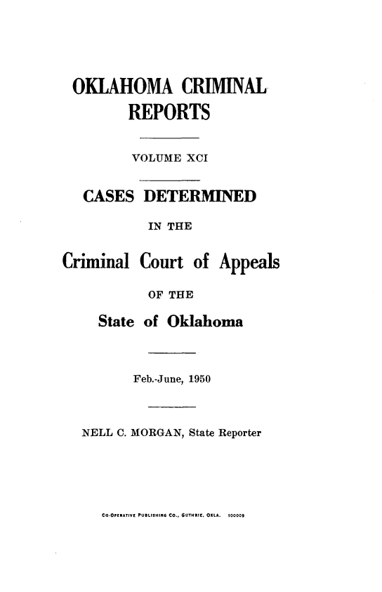 handle is hein.statereports/okcrimrp0091 and id is 1 raw text is: OKLAHOMA CRIMINAL.
REPORTS
VOLUME XCI
CASES DETERMINED
IN THE
Criminal Court of Appeals
OF THE
State of Oklahoma
Feb.-June, 1950
NELL C. MORGAN, State Reporter

CQ-OPERATIVE PUBLISHING CO., GUTHRIE, OKLA. 100009



