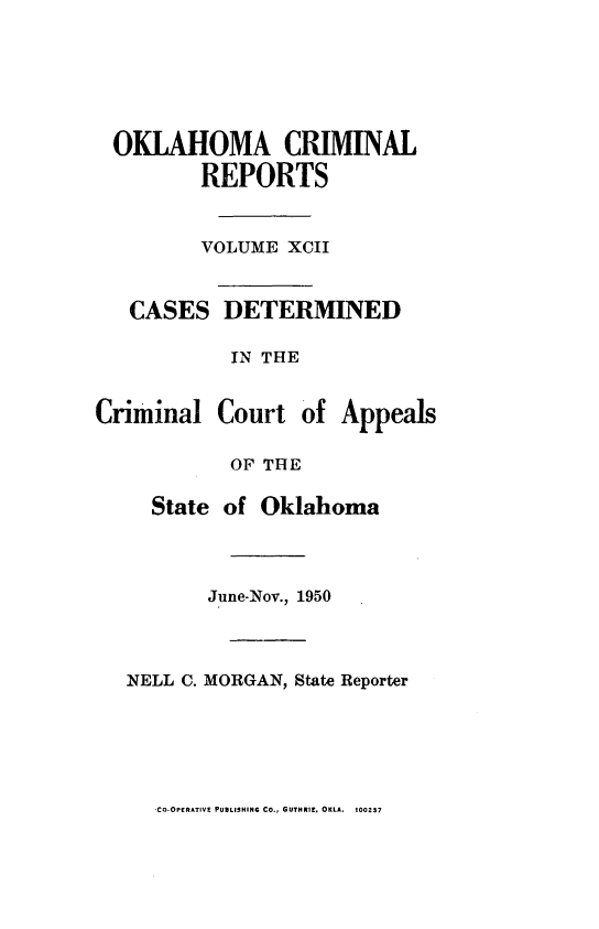 handle is hein.statereports/okcrimrp0092 and id is 1 raw text is: OKLAHOMA CRIMINAL
REPORTS
VOLUME XCII
CASES DETERMINED
IN THE

Criminal

Court of Appeals

OF THE
State of Oklahoma
June-Nov., 1950
NELL C. MORGAN, State Reporter

CO-OPERATIVE PUBLISHING CO., GUTHRIE. OKLA. 100237


