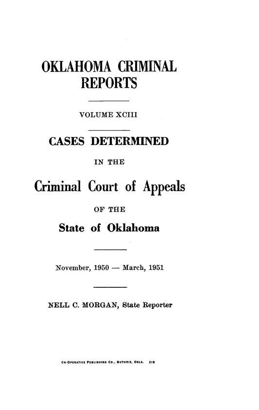 handle is hein.statereports/okcrimrp0093 and id is 1 raw text is: OKLAHOMA CRIMINAL
REPORTS
VOLUME XCIII
CASES DETERMINED
IN THE
Criminal Court of Appeals
OF THE
State of Oklahoma
November, 1950 - March, 1951
NELL C. MORGAN, State Reporter

Co-OPERATIVE PUDLISHING CO., GUTHRIE, OKLA. 219


