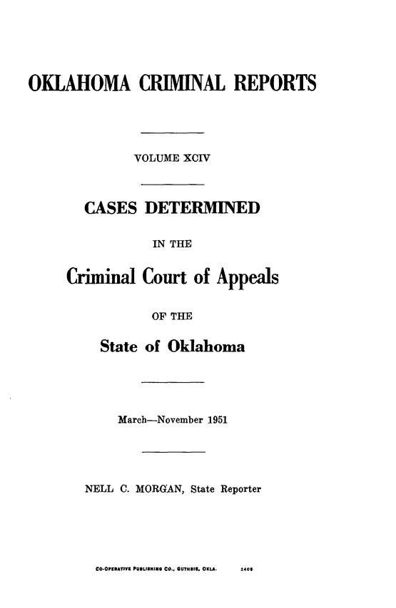 handle is hein.statereports/okcrimrp0094 and id is 1 raw text is: OKLAHOMA CRIMINAL REPORTS
VOLUME XCIV
CASES DETERMINED
IN THE
Criminal Court of Appeals
OF THE

State of Oklahoma
March-November 1951
NELL C. MORGAN, State Reporter

CO-OPFIRAMVY PUBLISKING CO., OUTHIER. OKLA.

2405


