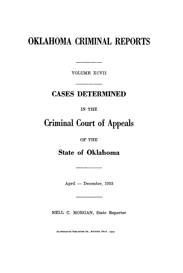 handle is hein.statereports/okcrimrp0097 and id is 1 raw text is: OKLAHOMA CRIMINAL REPORTS
VOLUME XCVII
CASES DETERMINED
IN THE
Criminal Court of Appeals
OF THE
State of Oklahoma
April - December, 1953
NELL C. MORGAN, State Reporter

CO-OPERATIVE PUNLISHING CO., GUTHRIE, OKLA. 3902


