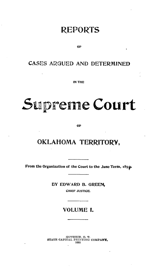 handle is hein.statereports/okrep0001 and id is 1 raw text is: REPORTS
op
CASES ARGUED AND DETERMINED
IN THE
Supreme Court
op
OKLAHOMA TERRITORY,
From the Organization of the Court to the June Term, i89f
BY EDWARD B. GREEN,
CHIEF JUSTICE.
VOLUME I.

GUTHRIE. 0. T.
STATE CAPITAL PRINTING COMPANY,
1898


