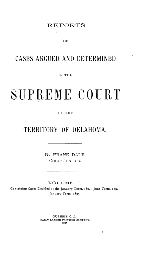 handle is hein.statereports/okrep0002 and id is 1 raw text is: REPORTS

OF
CASES ARGUED AND DETERMINED
IN THE
SUPREME COURT
OF THE
TERRITORY OF OKLAHOMA.
By FRANK DALE,
CHIEF JUSTICE.
VOLUME II.
Containing Cases Decided at the January Term, 1894; June Term, 1894;
January Term, 1895-
GUTHRIE. 0. T.:
DAILY LEADER PRINTING COMPANY.
1896


