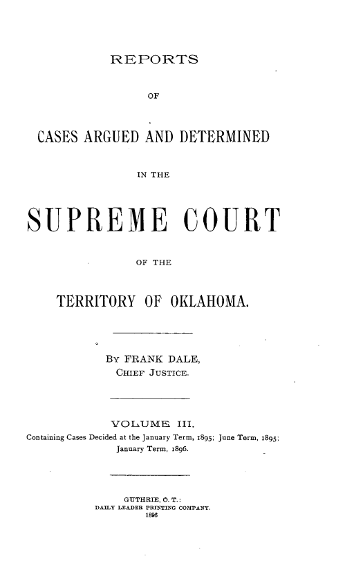 handle is hein.statereports/okrep0003 and id is 1 raw text is: REPORTS

OF
CASES ARGUED AND DETERMINED
IN THE
SUPREME COURT
OF THE
TERRITORY OF OKLAHOMA.
By FRANK DALE,
CHIEF JUSTICE.
VOLUME  III.
Containing Cases Decided at the January Term, 1895; June Term, 1895:
January Term, 18g6.
GUTHRIE, 0. T.:
DAILY LEADER PRrNTING COMPANY.
1896


