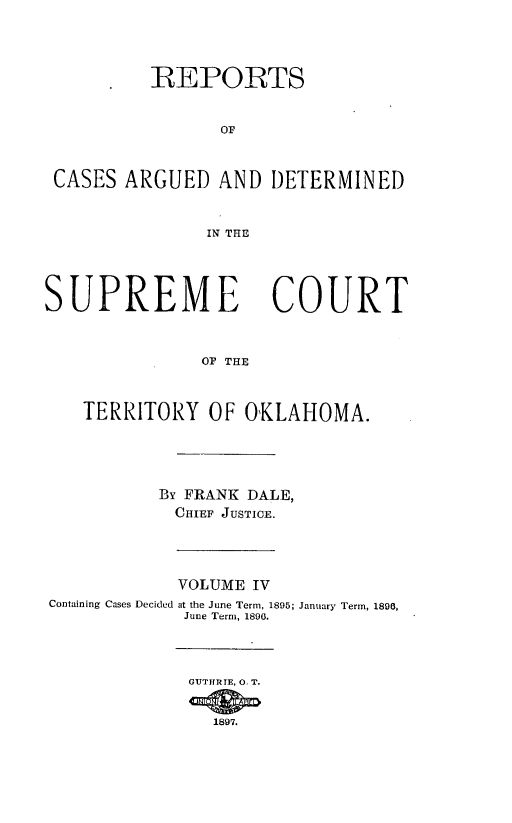 handle is hein.statereports/okrep0004 and id is 1 raw text is: REPORTS
OF
CASES ARGUED AND DETERMINED
IN THE
SUPREME COURT
OF THE
TERRITORY OF OKLAHOMA.

By FRANK DALE,
CHIEF JUSTICE.

Containing Cases Decided

VOLUME IV
at the June Term, 1895; January Term, 1896,
June Term, 1806.
GUTHIRTE, 0. T.
1897.


