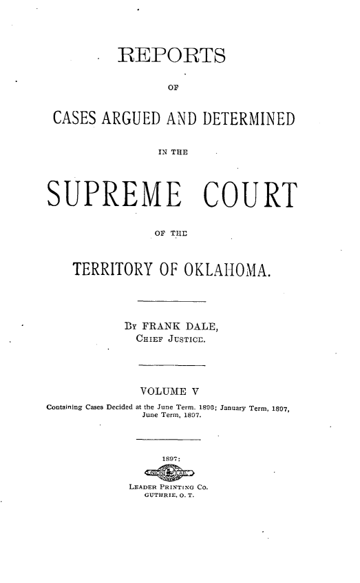 handle is hein.statereports/okrep0005 and id is 1 raw text is: *REPORTS
OF
CASES ARGUED AND DETERMINED
IN THE
SUPREME COURT
OF TLE
TERRITORY OF OKLAHOMA.

BY FRANK DALE,
CHIEF JUSTICE.

VOLUME V
Containing Cases Decided at the June Term. 1800;
June Term, 1807.
1897:
LEADER PRINTING Co.
GUTHRIE. 0. T.

January Term, 1807,


