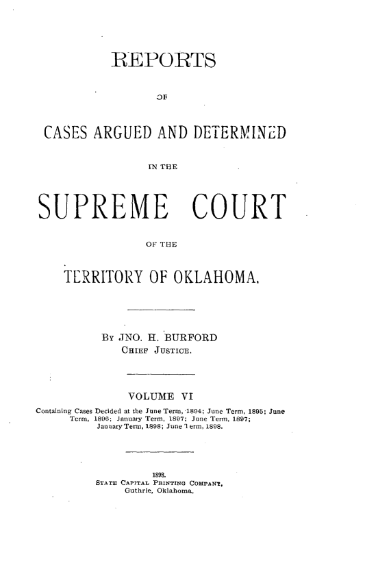 handle is hein.statereports/okrep0006 and id is 1 raw text is: REPORTS
CASES ARGUED AND DETERMINED
]IN THE

SUPREME

COURT

OF THlE

TERRITORY OF OKLAHOMA.
By JNO. HE. BURFORD
CHIEF JUSTICE.
VOLUME VI
Containing Cases Decided at the June Term, 1804; June Term, 1895; June
Term, 1896; January Term, 1897; June Term, 1897;
January Term, 1898; June term, 1898.
1898.
STATE CAPITAL PRINTING COMPANI,
Guthrie, Oklahoma.


