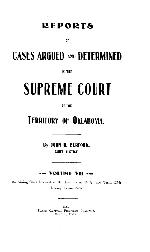 handle is hein.statereports/okrep0007 and id is 1 raw text is: REPORTS
or:
CASES AROUED AND DETRMINED
IN THE
SUPREME COURI
OF THE
IERRITORY Of OKLAHOMA.
By JOHN H. BURFORD,
CHIEF JUSTICE.
-- VOLUME VII --
Containing Cases Decided at the June Term, 1897; June Term, 1898,
Januai'y Term, 1899,
1899.
STATE CAPITAL PRINTING COMPANY,
Guthr>, Okla..


