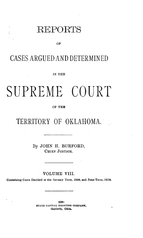 handle is hein.statereports/okrep0008 and id is 1 raw text is: REPORTS
OF
CASES ARGUED AND DETERMINED
IN THE
SUPREME COURT
OF THE
TERRITORY OF OKLAHOMA.
By JOHN H. BURFORD,
CHIEF JUSTICE.
VOLUME VIII.
Containing Cases Decided at the January Term, 1899, and June Term, 1809.

1900:
STATE CAPITAL PRINTING COMPANY,
Guthrie, Okla.


