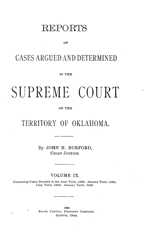 handle is hein.statereports/okrep0009 and id is 1 raw text is: REPORTS
OF
CASES ARGUED AND DETERMINED
IN THE
SUPREME COURT
OF THE
TERRITORY OF OKLAHOMA.
By JOHN H. BURFORD,
CHIEF JUSTICE.
VOLUME IX.
Containing Cases Decided at the June Term, 1898; January Term, 1899;
June Term, 1899; January Term, 1900.
1900:
STATE CAPITAL PRINTING COMPANY,
Guthrie, Okla.


