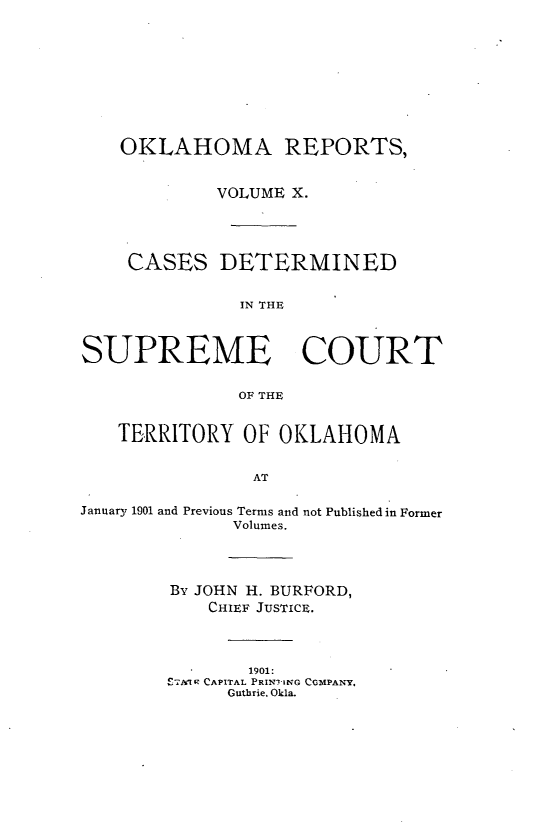 handle is hein.statereports/okrep0010 and id is 1 raw text is: OKLAHOMA REPORTS,
VOLUME X.
CASES DETERMINED
IN THE
SUPREME COURT
OF TE
TERRITORY OF OKLAHOMA
AT
January 1901 and Previous Terms and not Published in Former
Volumes.

By JOHN H. BURFORD,
CHIEF JUSTICE.
1901:
ETA1k CAPITAL PRIN7ING COMPANY.
Guthrie. Okla.


