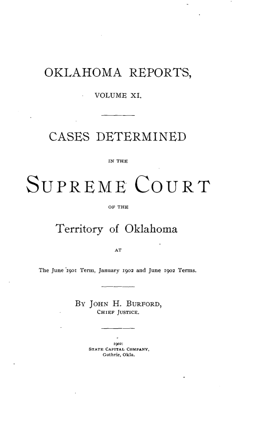 handle is hein.statereports/okrep0011 and id is 1 raw text is: OKLAHOMA REPORTS,
VOLUME XI.
CASES DETERMINED
IN THE
SUPREME COURT
OF THU
Territory of Oklahoma
AT
The June 1901 Term, January 1902 and June 1902 Terms.

By JOHN H. BURFORD,
CHIEF JUSTICE.
1902:
STATE CAPITAL COMPANY,
Guthrie, Okla.


