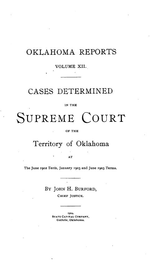handle is hein.statereports/okrep0012 and id is 1 raw text is: OKLAHOMA REPORTS
VOLUME XII.
CASES DETERMINED
IN TH~t
SUPREME COURT
OF THEC
Territory of Oklahoma
AT
The June 1902 Term, January 1903 and June 1903 Terms.
By JOHN H. BURFORD,
CHIEF JUSTICE.
1904.
STATE CAPITAL COMPANY,
Guthrie, Oklahoma.


