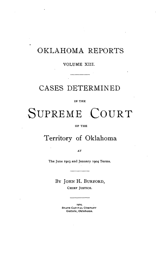 handle is hein.statereports/okrep0013 and id is 1 raw text is: OKLAHOMA REPORTS
VOLUME XIII.
CASES DETERMINED
IN THE~
SUPREME COURT
Ory  THo
Territory of Oklahoma

AT

The June 1903 and January 19o4 Terms.
By JOHN H. BURFORD,
CHIEF JUSTICE.
1904.
STATE CAPITAL COMPANY
Guthrie, Oklahoma.


