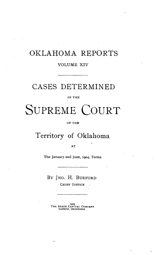 handle is hein.statereports/okrep0014 and id is 1 raw text is: OKLAHOMA REPORTS
VOLUME XIV
CASES DETERMINED
IN THE
SUPREME COURT
OF THE
Territory of Oklahoma
AT
The January and June, 1904, Terms
By JNo. H. BURFORD
CHIEF JUSTICE
1905
THE STATE CAPITAL COMPANY
Guthrie, Oklahoma


