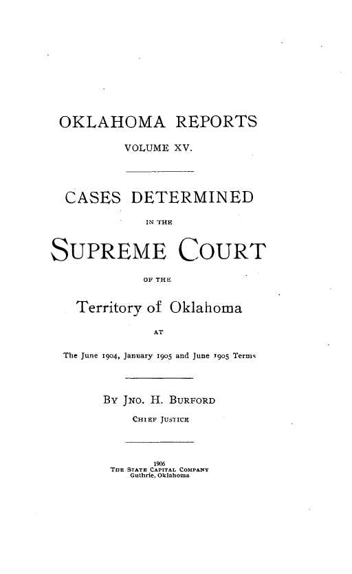 handle is hein.statereports/okrep0015 and id is 1 raw text is: OKLAHOMA REPORTS
VOLUME XV.
CASES DETERMINED
SUPREME COURT
OF THE
Territory of Oklahoma
AT
The June 1904, January 1905 and June 7905 Terms
By JNo. H. BURFORD
CHIEF JUSTICE
1906
TUE STATE CAPITAL COMPANY
Guthrie, Oklahoma


