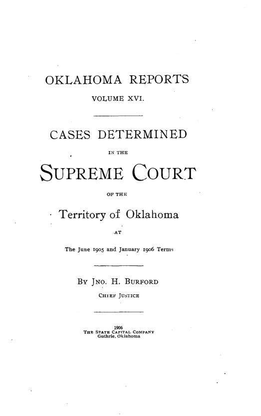 handle is hein.statereports/okrep0016 and id is 1 raw text is: OKLAHOMA REPORTS
VOLUME XVI.
CASES DETERMINED
ISURM TOHE
SUPREME COURT
OF THE

Territory of Oklahoma
AT
The June 1905 and January 1906 Terms
By JNO. H. BURFORD
CHIEF JUSTICE
1906
Ta STATE CAPITAL COMPANY
Guthrie, Oklahoma



