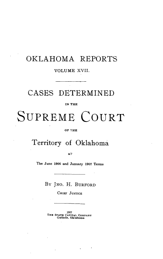 handle is hein.statereports/okrep0017 and id is 1 raw text is: OKLAHOMA REPORTS
VOLUME XVII.
CASES DETERMINED
IN THE
SUPREME COURT
Op TEE
Territory of Oklahoma
Al'
The June 1906 and January 1907 Terms
By JNO. H. BURFORD
CHIEF JUSTICE
1907
THE STATE CAPITAL COMPANY
Guthrie, Oklahoma


