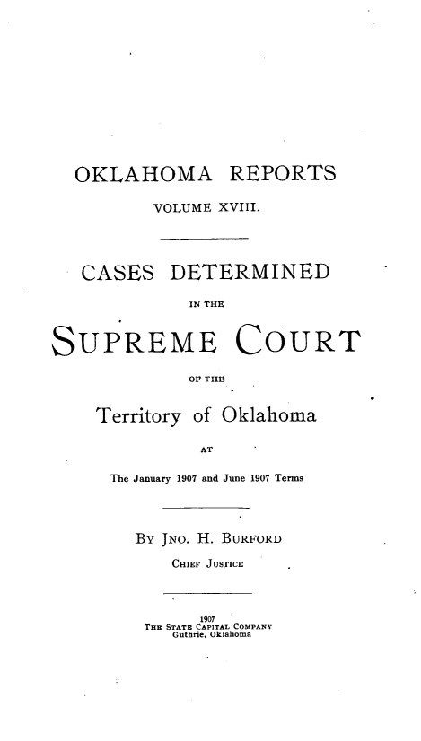 handle is hein.statereports/okrep0018 and id is 1 raw text is: OKLAHOMA REPORTS
VOLUME XVIII.
CASES DETERMINED
SUPREME COURT
OF THE
Territory of Oklahoma
AT
The January 1907 and June 1907 Terms
By JNO. H. BURFORD
CHIEF JUSTICE
1907
THE STATE CAPITAL COMPANY
Guthrie, Oklahoma


