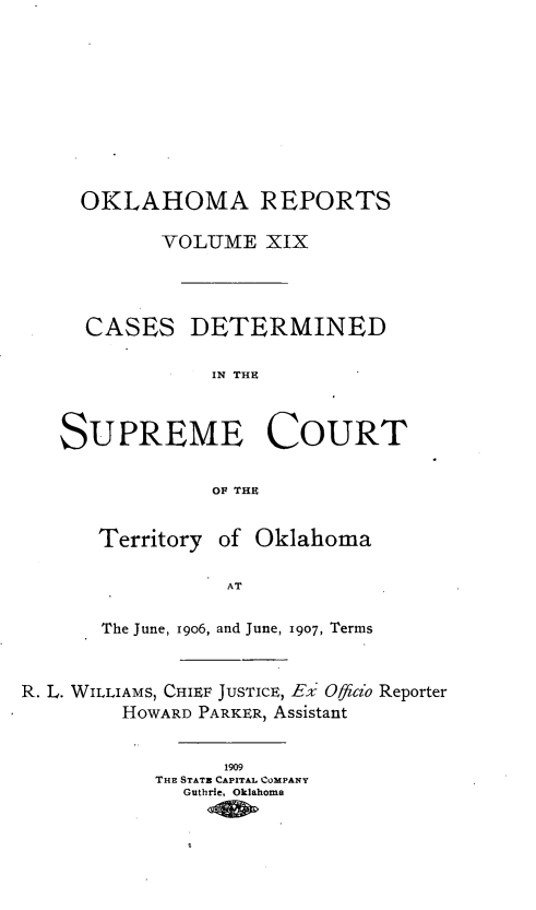 handle is hein.statereports/okrep0019 and id is 1 raw text is: OKLAHOMA REPORTS
VOLUME XIX
CASES DETERMINED
IN THE
SUPREME COURT
OF THE
Territory of Oklahoma
AT
The June, 1906, and June, 1907, Terms
R. L. WILLIAMS, CHIEF JUSTICE, Eli Officio Reporter
HOWARD PARKER, Assistant
1909
THE STATE CAPTAL COMPANY
Guthrie, Oklahoma


