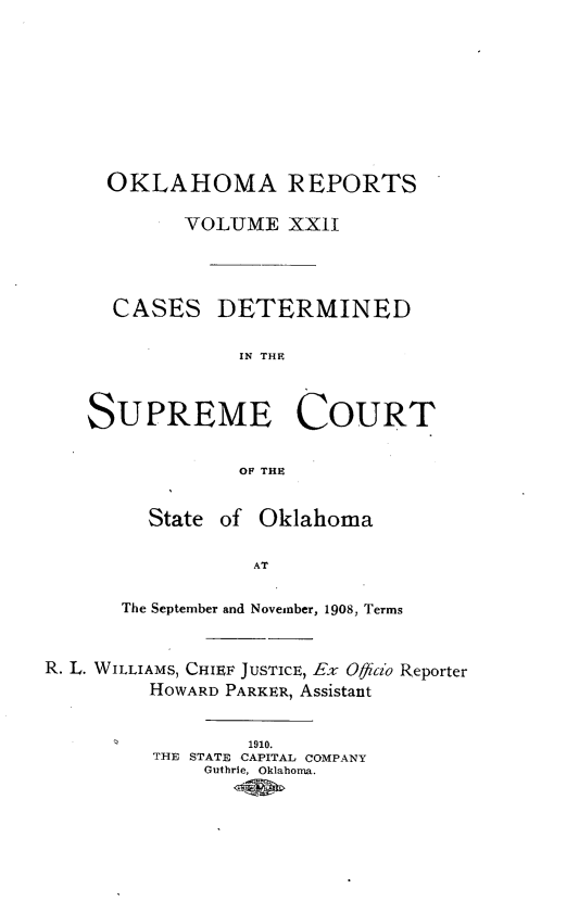 handle is hein.statereports/okrep0022 and id is 1 raw text is: OKLAHOMA REPORTS
VOLUME XXII
CASES DETERMINED
IN THE
SUPREME COURT
OF THE
State of Oklahoma
AT
The September and November, 1908, Terms
R. L. WILLIAMS, CHIEF JUSTICE, Ex Ofiiao Reporter
HOWARD PARKER, Assistant
1910.
THE STATE CAPITAL COMPANY
Guthrie, Oklahoma.



