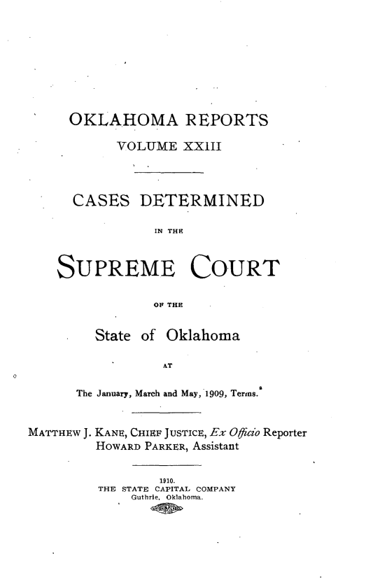 handle is hein.statereports/okrep0023 and id is 1 raw text is: OKLAHOMA REPORTS
VOLUME XXIII
CASES DETERMINED
IN THIE
SUPREME COURT
OF THE
State of Oklahoma
AT
The January, March and May, 1909, Terms.
MATTHEW J. KANE, CHIEF JUSTICE, Ex Otfico Reporter
HOWARD PARKER, Assistant
1910.
THE STATE CAPITAL COMPANY
Guthrie, Oklahoma.


