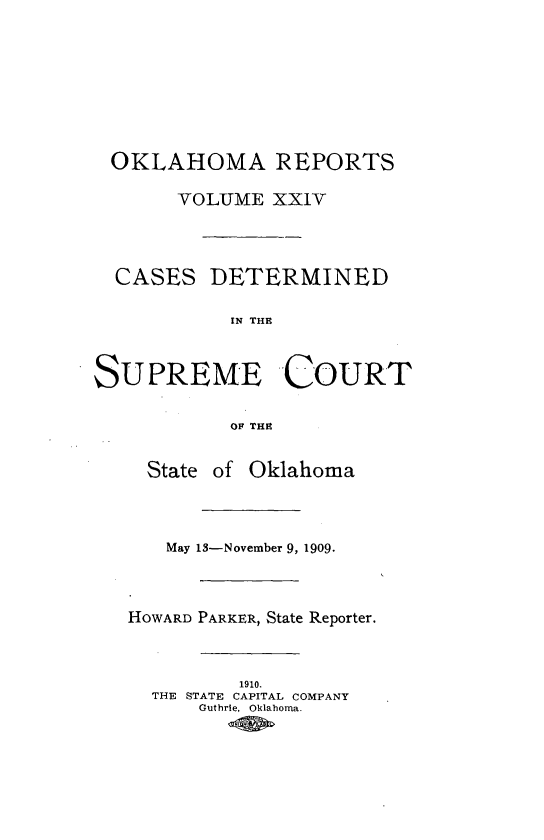 handle is hein.statereports/okrep0024 and id is 1 raw text is: OKLAHOMA REPORTS
VOLUME XXIV
CASES DETERMINED
IN THE
SUPREME COURT
OF THE
State of Oklahoma
May 13-November 9, 1909.
HOWARD PARKER, State Reporter.
1910.
THE STATE CAPITAL COMPANY
Guthrie, Oklahoma.



