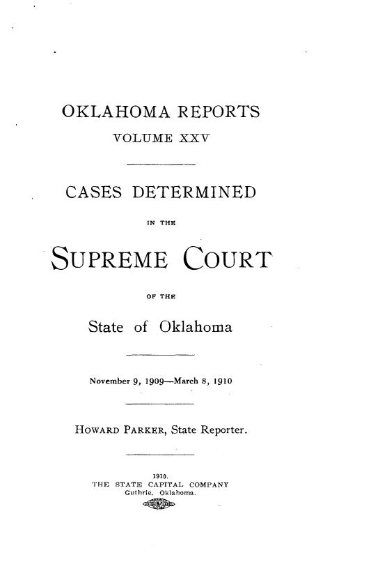 handle is hein.statereports/okrep0025 and id is 1 raw text is: OKLAHOMA REPORTS
YOLUME XXV
CASES DETERMINED
IN THE
SUPREME COURT
OF THE
State of Oklahoma
November 9, 1909-March 8, 1910
HOWARD PARKER, State Reporter.
1910.
THE STATE CAPITAL COMPANY
Guthrie, Oklahoma.


