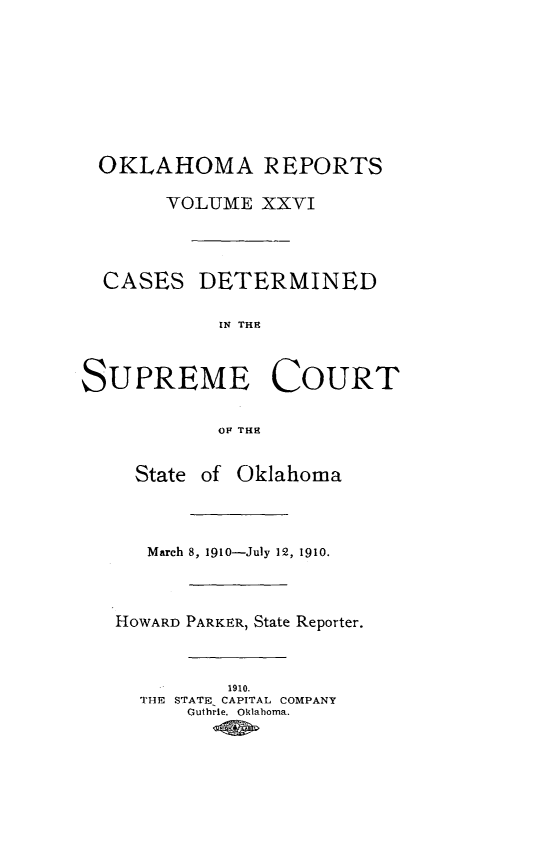 handle is hein.statereports/okrep0026 and id is 1 raw text is: OKLAHOMA REPORTS
YOLUMIE XXVI
CASES DETERMINED
IN THE
SUPREME COURT
OF TH{E
State of Oklahoma
March 8, 1910-July 12, 1910.
HOWARD PARKER, State Reporter.
1910.
THE STATE CAPITAL COMPANY
Guthrie. Oklaboma.


