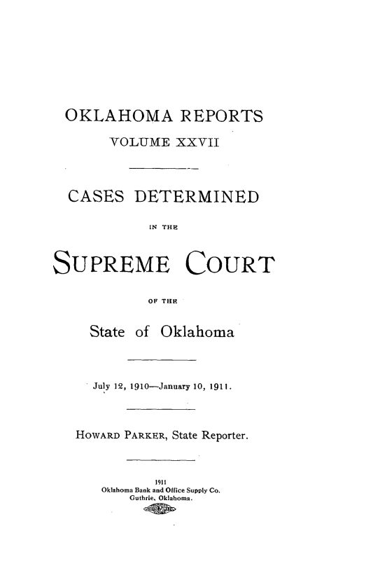 handle is hein.statereports/okrep0027 and id is 1 raw text is: OKLAHOMA REPORTS
VOLUME XXVII
CASES DETERMINED
IN THE
SUPREME COURT
OF THE
State of Oklahoma
July 12, 1910-January 10, 1911.
HOWARD PARKER, State Reporter.
1911
Oklahoma Bank and Office Supply Co.
Guthrie. Oklahoma.


