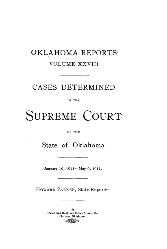 handle is hein.statereports/okrep0028 and id is 1 raw text is: OKLAHOMA REPORTS
VOLUME XXVIII
CASES DETERMINED
IN THE
SUPREME COURT
OF THE

State of Oklahoma
January 10, 1911-May 9, 1911.
HOWARD PARKER, State Reporter.
1911
Oklahoma Bank and Office Supply Co.
Guthrie, Oklahoma.


