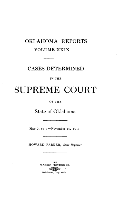 handle is hein.statereports/okrep0029 and id is 1 raw text is: OKLAHOMA REPORTS
VOLUME XXIX
CASES DETERMINED
IN THE
SUPREME COURT
OF THE
State of Oklahoma
May 9, 1911-November 14, 1911
HOWARD PARKER, State Reporter
1912
WARDEN PRINTING CO.
Oklahoma, City, Okla.


