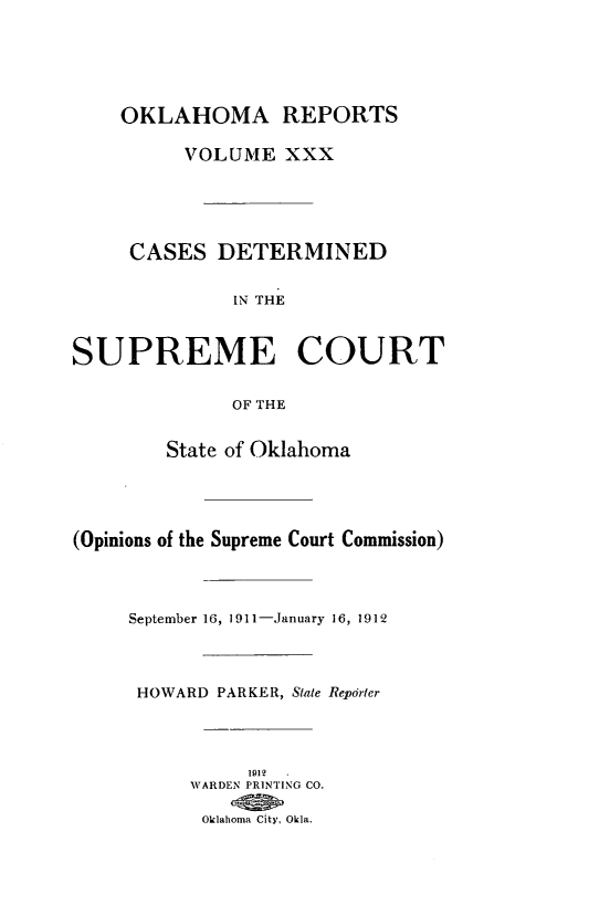 handle is hein.statereports/okrep0030 and id is 1 raw text is: OKLAHOMA REPORTS
VOLUME XXX
CASES DETERMINED
IN THE
SUPREME COURT
OF THE
State of Oklahoma
(Opinions of the Supreme Court Commission)
September 16, 1911-January 16, 1912
HOWARD PARKER, State Reporler
1912.
WARDEN PRINTING CO.
Oklahoma City, Okla.


