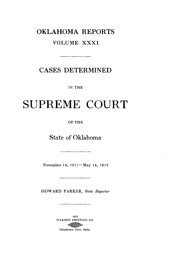 handle is hein.statereports/okrep0031 and id is 1 raw text is: OKLAHOMA REPORTS
VOLUME XXXI
CASES DETERMINED
IN THE
SUPREME COURT
OF THE
State of Oklahoma
November 14, 1911-May 14, 1912
HOWARD PARKER, State Reporter
1912
WARDEN PRINTING CO.
Oklahoma City. Okla.


