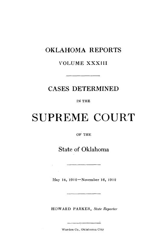 handle is hein.statereports/okrep0033 and id is 1 raw text is: OKLAHOMA REPORTS
VOLUME XXXIII
CASES DETERMINED
IN THE
SUPREME COURT
OF THE
State of Oklahoma
May 14, 1912-November 16, 1912
HOWARD PARKER, State Reporter
Warden Co., Oklahoma City


