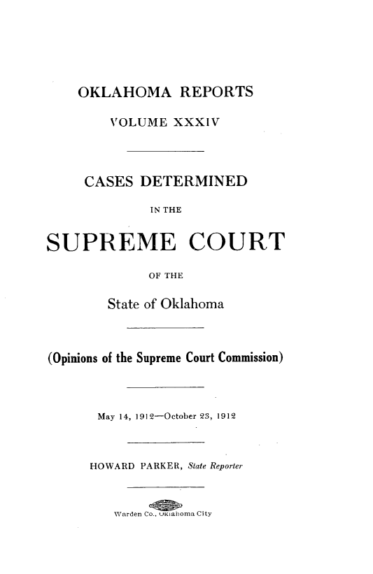 handle is hein.statereports/okrep0034 and id is 1 raw text is: OKLAHOMA REPORTS
VOLUME XXXIV

CASES DETERMINED
IN THE
SUPREME COURT
OF THE
State of Oklahoma
(Opinions of the Supreme Court Commission)

May 14, 1912-October 23, 1912
HOWARD PARKER, State Reporter
Warden Co., UKiahoma City


