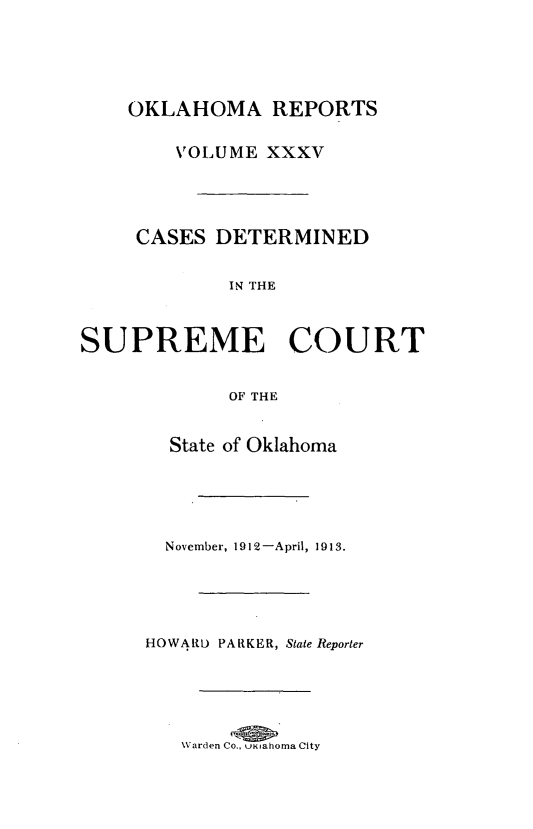 handle is hein.statereports/okrep0035 and id is 1 raw text is: OKLAHOMA REPORTS
VOLUME XXXV
CASES DETERMINED
IN THE
SUPREME COURT
OF THE
State of Oklahoma
November, 1912-April, 1913.
HOWARD PARKER, State Reporter
Warden Co., u   ahoma City


