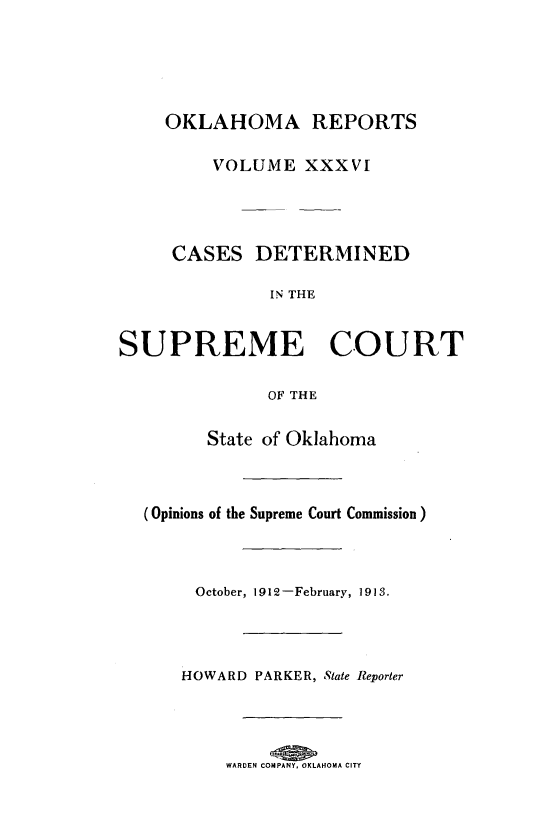 handle is hein.statereports/okrep0036 and id is 1 raw text is: OKLAHOMA REPORTS
VOLUME XXXVT

CASES DETERMINED
IN THE
SUPREME COURT
OF THE
State of Oklahoma
(Opinions of the Supreme Court Commission)

October, 1912-February, 1913.
HOWARD PARKER, State Reporter
WARDEN COMPANY, OKLAHOMA CITY


