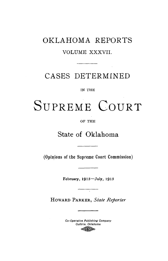 handle is hein.statereports/okrep0037 and id is 1 raw text is: OKLAHOMA REPORTS
VOLUME XXXVII.
CASES DETERMINED
IN THE

UPREME LOU
OF THE
State of Oklahoma
(Opinions of the Supreme Court Commissi
February, 1913-July, 1913
HOWARD PARKER, Stale Reborter
Co-Operative Publishing Company
Guthrie, Oklahoma

RT

[on)

S


